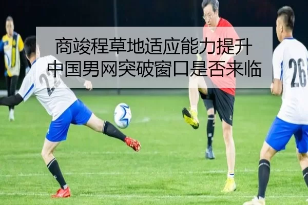 商竣程草地适应能力提升 中国男网突破窗口是否来临