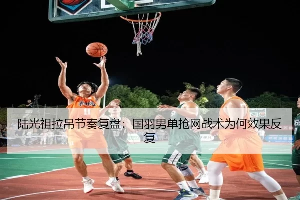 陆光祖拉吊节奏复盘：国羽男单抢网战术为何效果反复